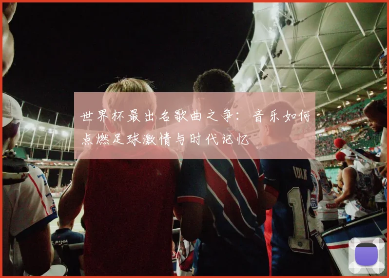 世界杯最出名歌曲之争：音乐如何点燃足球激情与时代记忆