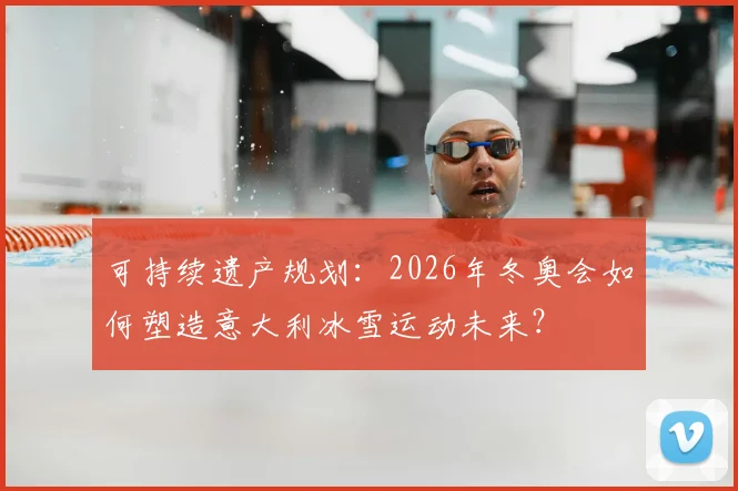 可持续遗产规划：2026年冬奥会如何塑造意大利冰雪运动未来？