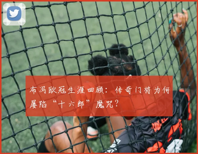布冯欧冠生涯回顾：传奇门将为何屡陷“十六郎”魔咒？