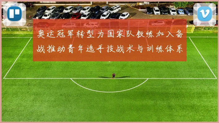 奥运冠军转型为国家队教练加入备战推动青年选手技战术与训练体系提升