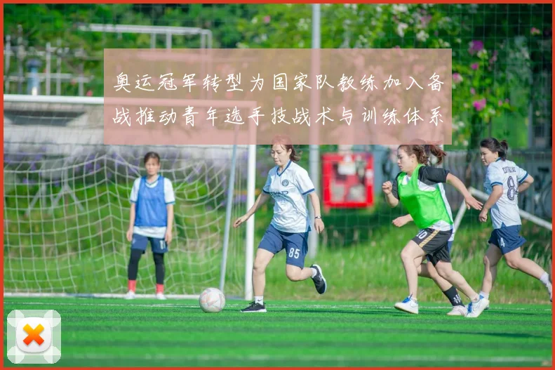 奥运冠军转型为国家队教练加入备战推动青年选手技战术与训练体系提升