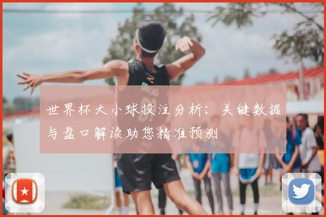 世界杯大小球投注分析：关键数据与盘口解读助您精准预测