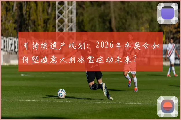 可持续遗产规划：2026年冬奥会如何塑造意大利冰雪运动未来？