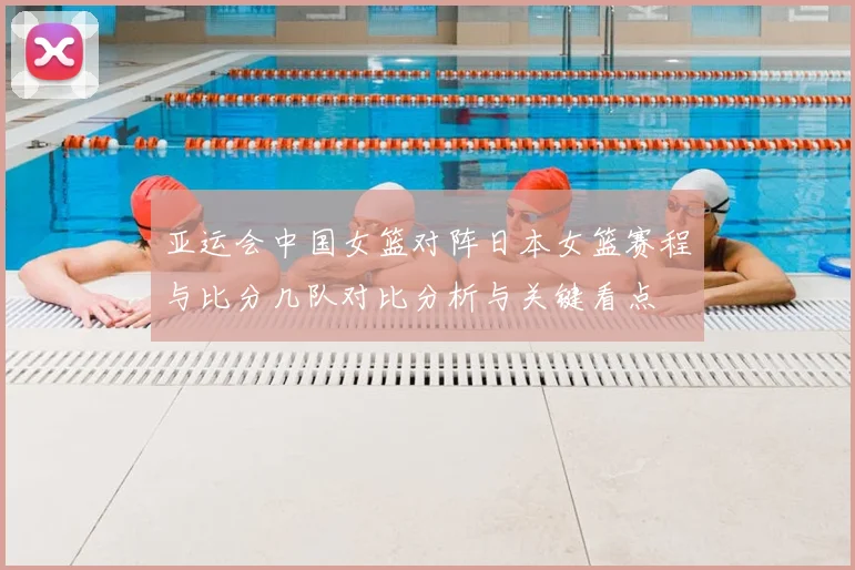 亚运会中国女篮对阵日本女篮赛程与比分几队对比分析与关键看点