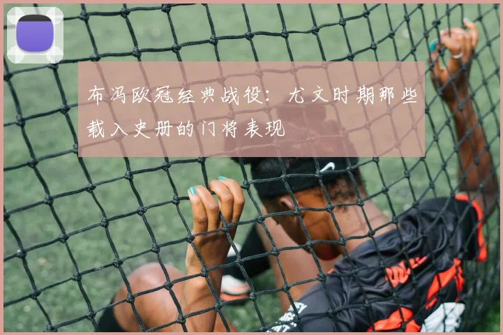 布冯欧冠经典战役:尤文时期那些载入史册的门将表现