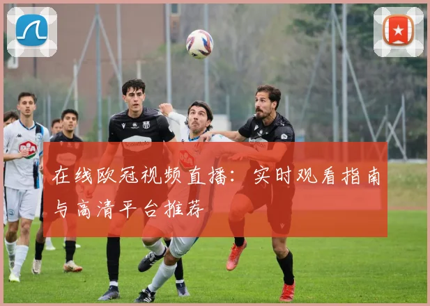 在线欧冠视频直播：实时观看指南与高清平台推荐