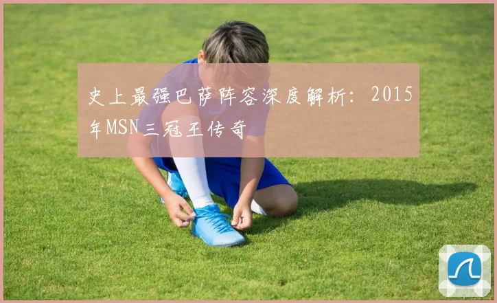 史上最强巴萨阵容深度解析：2015年MSN三冠王传奇