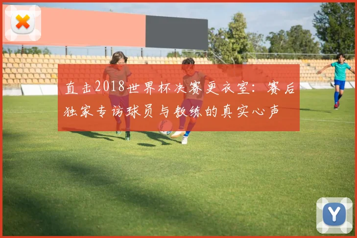 直击2018世界杯决赛更衣室：赛后独家专访球员与教练的真实心声