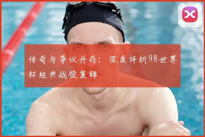 传奇与争议并存：深度评析98世界杯经典战役集锦
