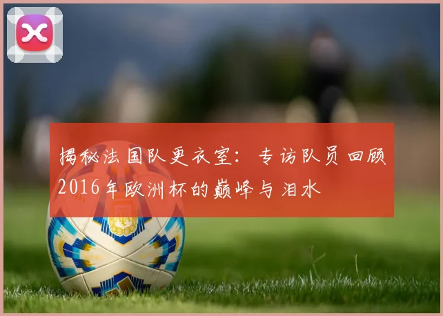 揭秘法国队更衣室:专访队员回顾2016年欧洲杯的巅峰与泪水