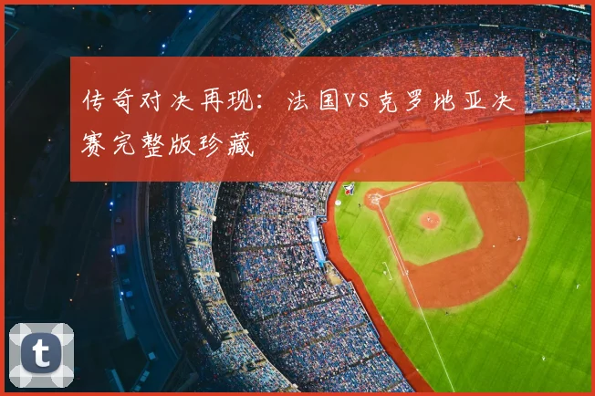传奇对决再现：法国vs克罗地亚决赛完整版珍藏