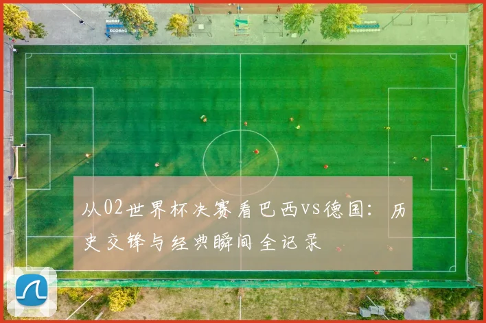 从02世界杯决赛看巴西vs德国:历史交锋与经典瞬间全记录