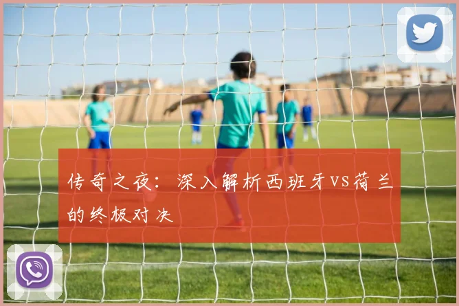 传奇之夜：深入解析西班牙vs荷兰的终极对决