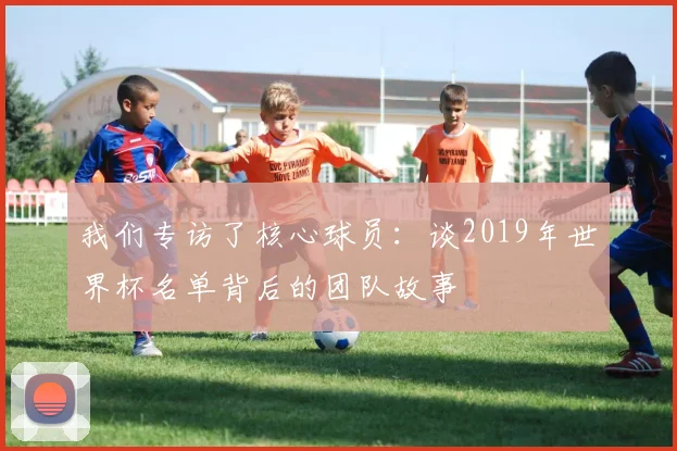 我们专访了核心球员：谈2019年世界杯名单背后的团队故事